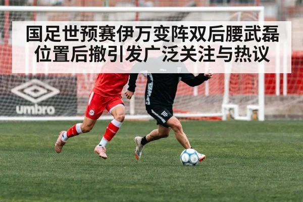国足世预赛伊万变阵双后腰武磊位置后撤引发广泛关注与热议